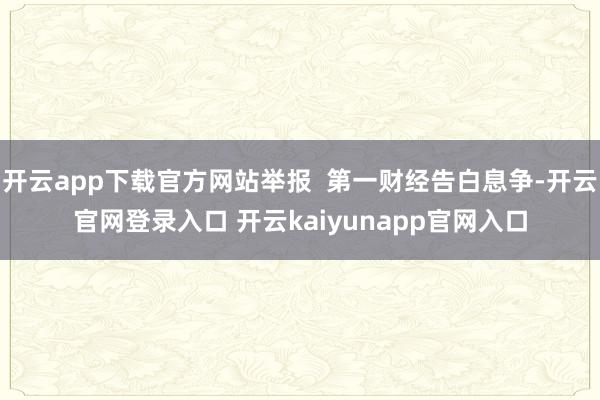 开云app下载官方网站举报  第一财经告白息争-开云官网登录入口 开云kaiyunapp官网入口
