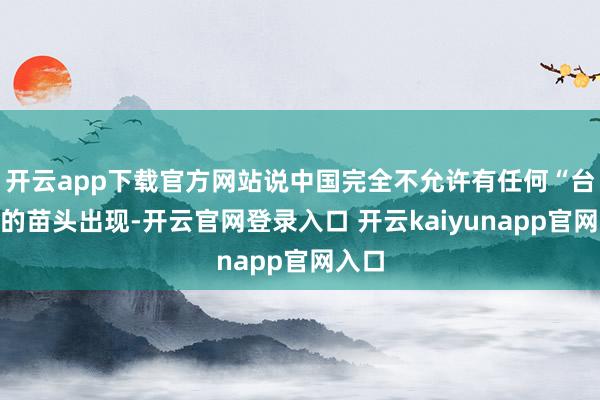 开云app下载官方网站说中国完全不允许有任何“台独”的苗头出现-开云官网登录入口 开云kaiyunapp官网入口