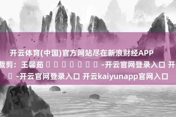 开云体育(中国)官方网站尽在新浪财经APP            						背负裁剪：王馨茹 							-开云官网登录入口 开云kaiyunapp官网入口