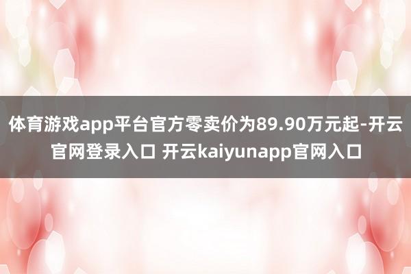 体育游戏app平台官方零卖价为89.90万元起-开云官网登录入口 开云kaiyunapp官网入口