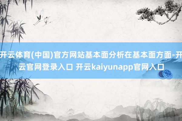 开云体育(中国)官方网站基本面分析在基本面方面-开云官网登录入口 开云kaiyunapp官网入口