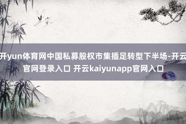 开yun体育网中国私募股权市集插足转型下半场-开云官网登录入口 开云kaiyunapp官网入口