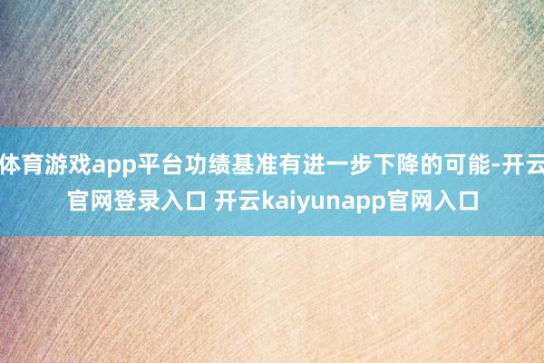 体育游戏app平台功绩基准有进一步下降的可能-开云官网登录入口 开云kaiyunapp官网入口