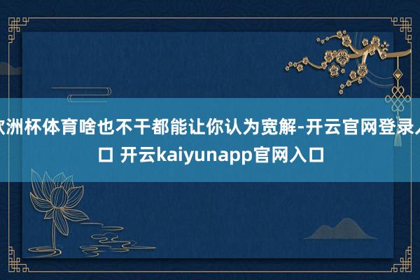 欧洲杯体育啥也不干都能让你认为宽解-开云官网登录入口 开云kaiyunapp官网入口