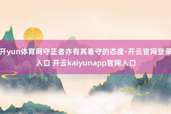 开yun体育网守正者亦有其看守的态度-开云官网登录入口 开云kaiyunapp官网入口