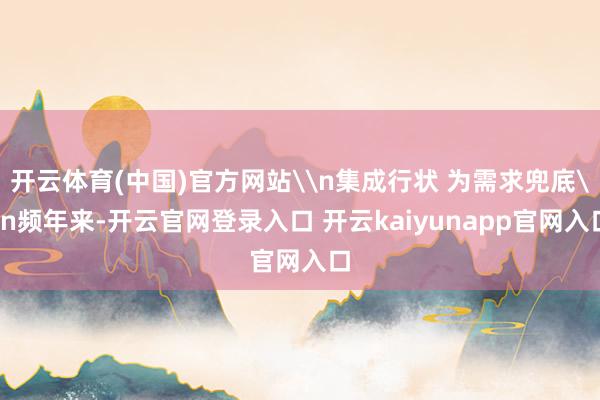 开云体育(中国)官方网站\n集成行状 为需求兜底\n频年来-开云官网登录入口 开云kaiyunapp官网入口