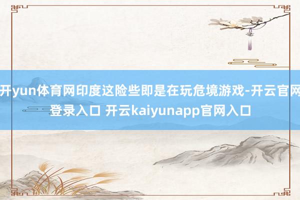 开yun体育网印度这险些即是在玩危境游戏-开云官网登录入口 开云kaiyunapp官网入口