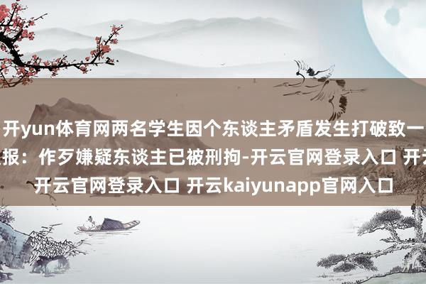 开yun体育网两名学生因个东谈主矛盾发生打破致一东谈主身一火，高校通报：作歹嫌疑东谈主已被刑拘-开云官网登录入口 开云kaiyunapp官网入口