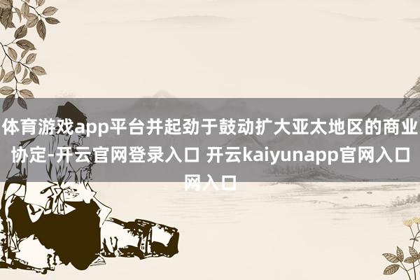 体育游戏app平台并起劲于鼓动扩大亚太地区的商业协定-开云官网登录入口 开云kaiyunapp官网入口
