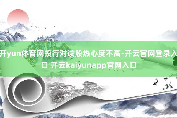 开yun体育网投行对该股热心度不高-开云官网登录入口 开云kaiyunapp官网入口