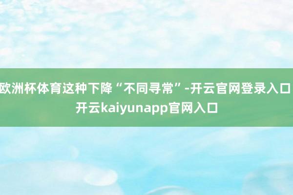 欧洲杯体育这种下降“不同寻常”-开云官网登录入口 开云kaiyunapp官网入口
