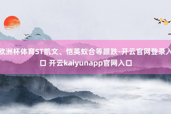 欧洲杯体育ST凯文、恺英蚁合等跟跌-开云官网登录入口 开云kaiyunapp官网入口