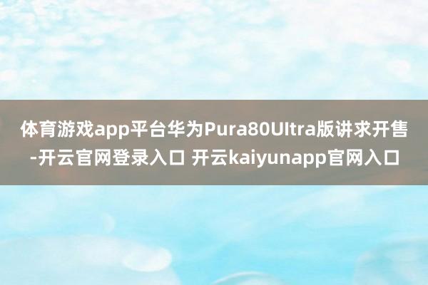体育游戏app平台华为Pura80UItra版讲求开售-开云官网登录入口 开云kaiyunapp官网入口