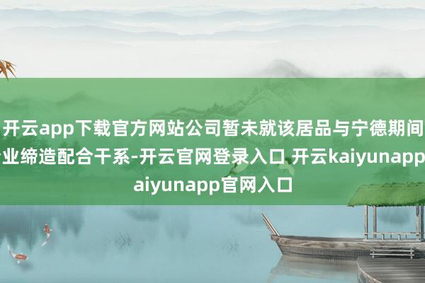 开云app下载官方网站公司暂未就该居品与宁德期间等头部企业缔造配合干系-开云官网登录入口 开云kaiyunapp官网入口