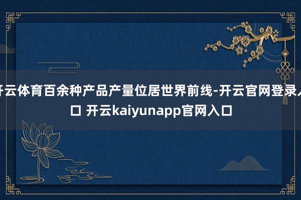 开云体育百余种产品产量位居世界前线-开云官网登录入口 开云kaiyunapp官网入口
