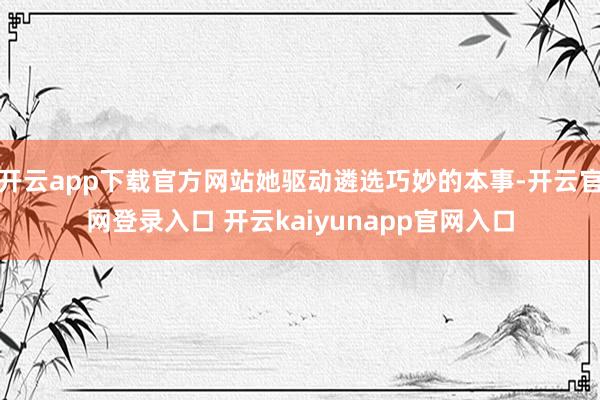 开云app下载官方网站她驱动遴选巧妙的本事-开云官网登录入口 开云kaiyunapp官网入口