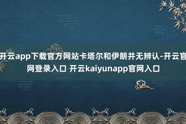 开云app下载官方网站卡塔尔和伊朗并无辨认-开云官网登录入口 开云kaiyunapp官网入口