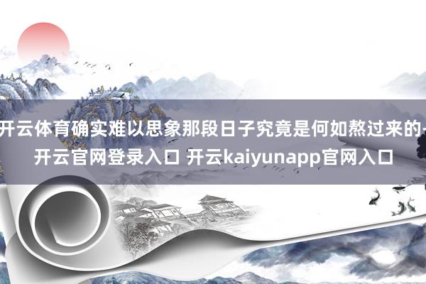 开云体育确实难以思象那段日子究竟是何如熬过来的-开云官网登录入口 开云kaiyunapp官网入口