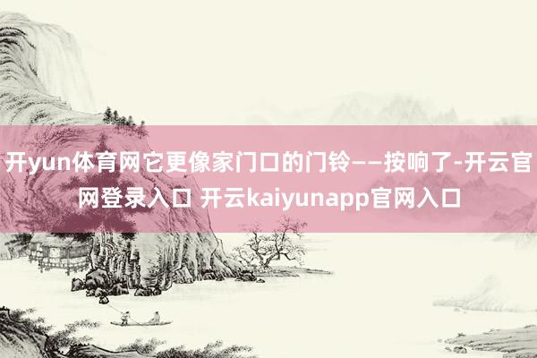 开yun体育网它更像家门口的门铃——按响了-开云官网登录入口 开云kaiyunapp官网入口
