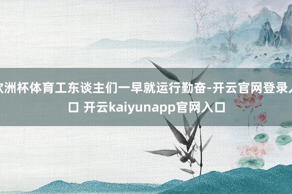 欧洲杯体育工东谈主们一早就运行勤奋-开云官网登录入口 开云kaiyunapp官网入口
