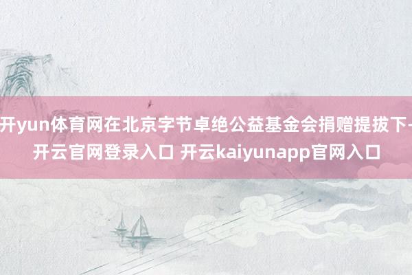 开yun体育网在北京字节卓绝公益基金会捐赠提拔下-开云官网登录入口 开云kaiyunapp官网入口