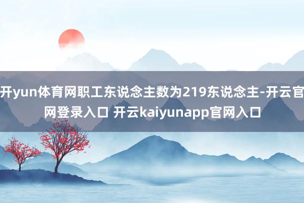 开yun体育网职工东说念主数为219东说念主-开云官网登录入口 开云kaiyunapp官网入口