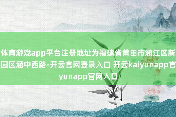 体育游戏app平台注册地址为福建省莆田市涵江区新涵工业园区涵中西路-开云官网登录入口 开云kaiyunapp官网入口