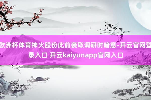 欧洲杯体育　　神火股份此前袭取调研时暗意-开云官网登录入口 开云kaiyunapp官网入口