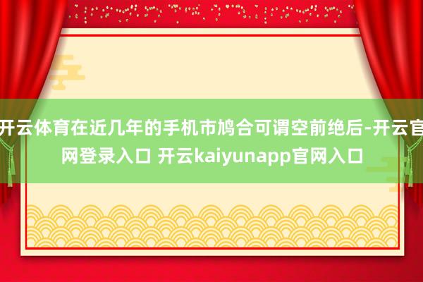开云体育在近几年的手机市鸠合可谓空前绝后-开云官网登录入口 开云kaiyunapp官网入口