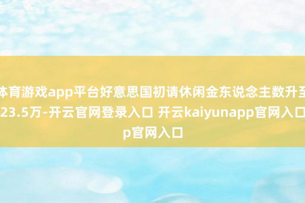 体育游戏app平台好意思国初请休闲金东说念主数升至23.5万-开云官网登录入口 开云kaiyunapp官网入口
