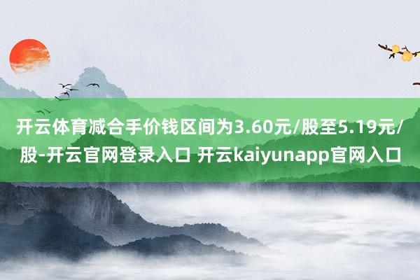 开云体育减合手价钱区间为3.60元/股至5.19元/股-开云官网登录入口 开云kaiyunapp官网入口
