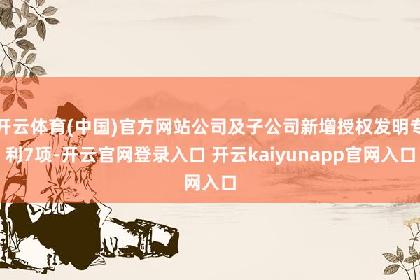 开云体育(中国)官方网站公司及子公司新增授权发明专利7项-开云官网登录入口 开云kaiyunapp官网入口