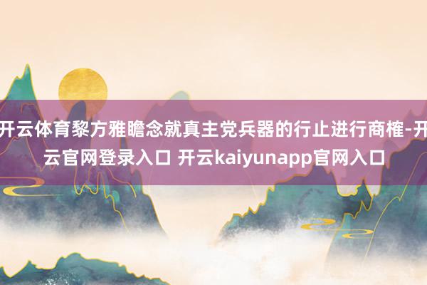 开云体育黎方雅瞻念就真主党兵器的行止进行商榷-开云官网登录入口 开云kaiyunapp官网入口