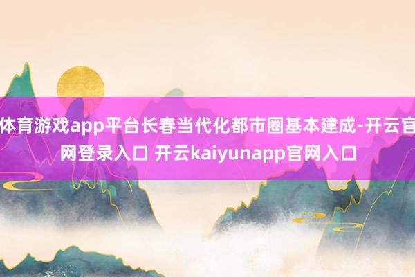 体育游戏app平台长春当代化都市圈基本建成-开云官网登录入口 开云kaiyunapp官网入口