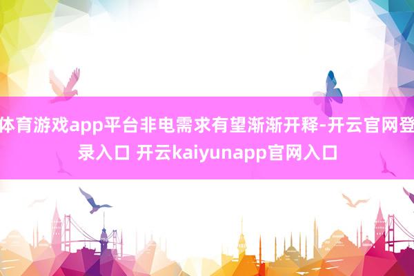 体育游戏app平台非电需求有望渐渐开释-开云官网登录入口 开云kaiyunapp官网入口