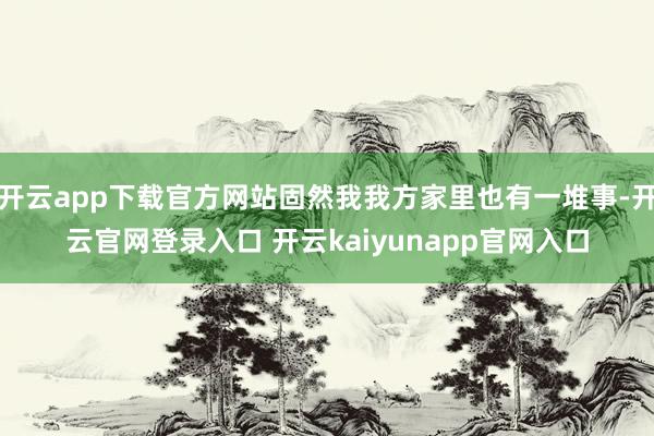 开云app下载官方网站固然我我方家里也有一堆事-开云官网登录入口 开云kaiyunapp官网入口