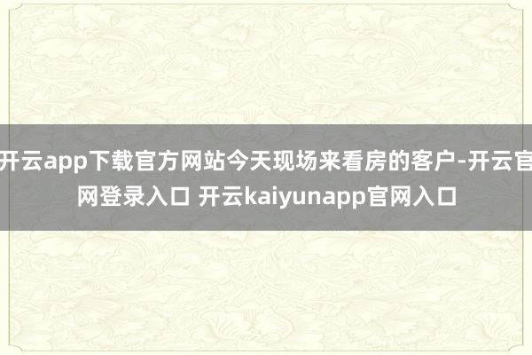 开云app下载官方网站今天现场来看房的客户-开云官网登录入口 开云kaiyunapp官网入口