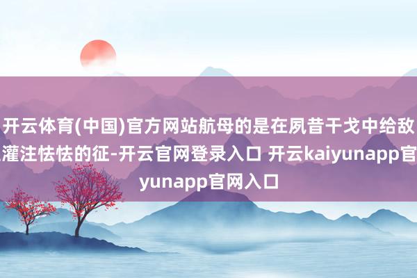 开云体育(中国)官方网站航母的是在夙昔干戈中给敌东谈主灌注怯怯的征-开云官网登录入口 开云kaiyunapp官网入口