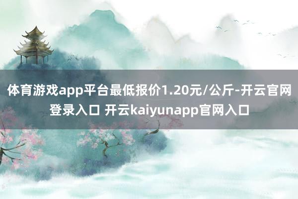 体育游戏app平台最低报价1.20元/公斤-开云官网登录入口 开云kaiyunapp官网入口