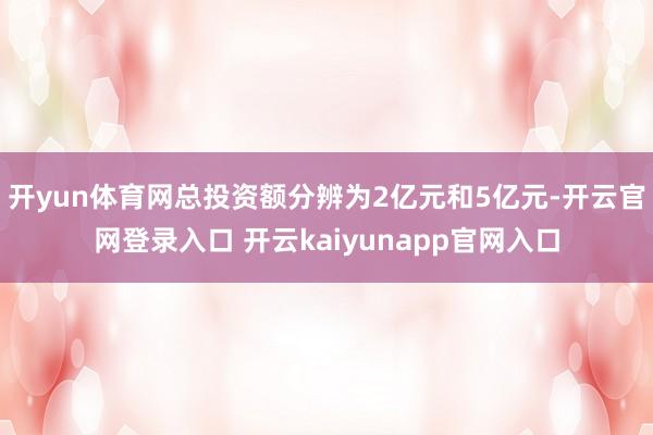 开yun体育网总投资额分辨为2亿元和5亿元-开云官网登录入口 开云kaiyunapp官网入口