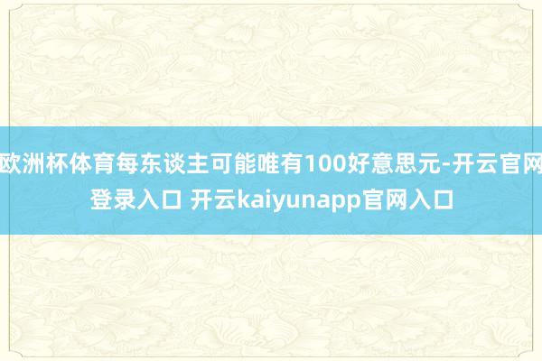 欧洲杯体育每东谈主可能唯有100好意思元-开云官网登录入口 开云kaiyunapp官网入口