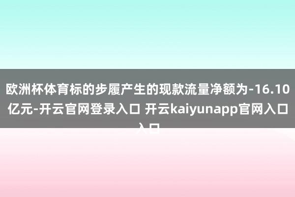 欧洲杯体育标的步履产生的现款流量净额为-16.10亿元-开云官网登录入口 开云kaiyunapp官网入口