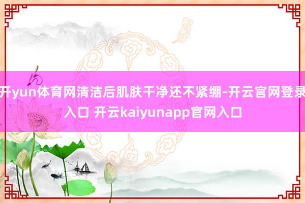 开yun体育网清洁后肌肤干净还不紧绷-开云官网登录入口 开云kaiyunapp官网入口