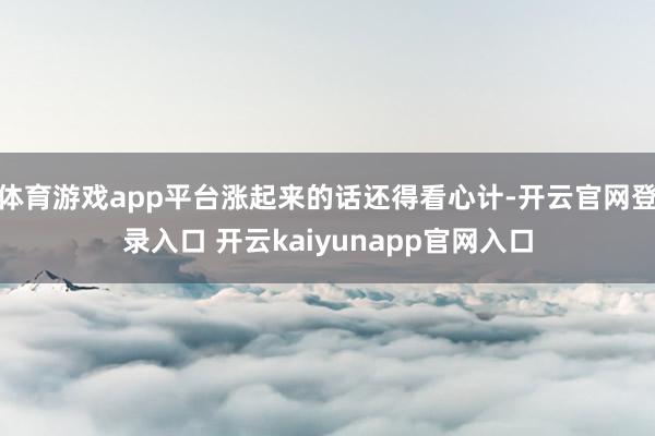 体育游戏app平台涨起来的话还得看心计-开云官网登录入口 开云kaiyunapp官网入口