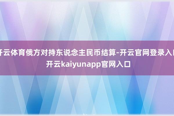 开云体育俄方对持东说念主民币结算-开云官网登录入口 开云kaiyunapp官网入口