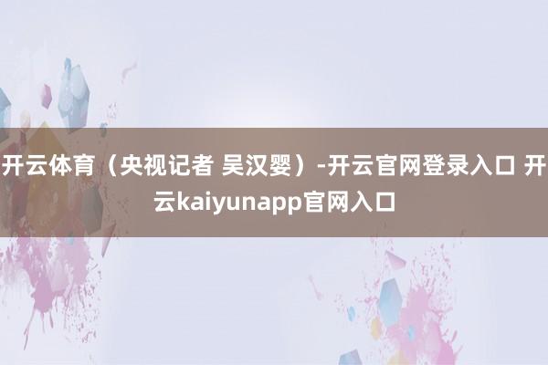 开云体育（央视记者 吴汉婴）-开云官网登录入口 开云kaiyunapp官网入口
