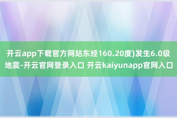 开云app下载官方网站东经160.20度)发生6.0级地震-开云官网登录入口 开云kaiyunapp官网入口
