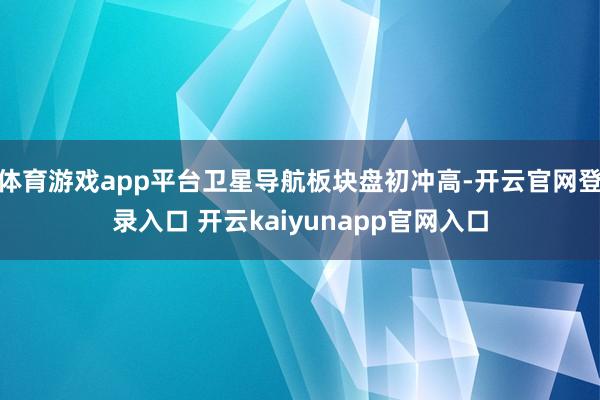 体育游戏app平台卫星导航板块盘初冲高-开云官网登录入口 开云kaiyunapp官网入口
