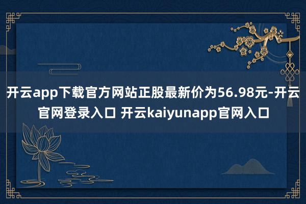 开云app下载官方网站正股最新价为56.98元-开云官网登录入口 开云kaiyunapp官网入口
