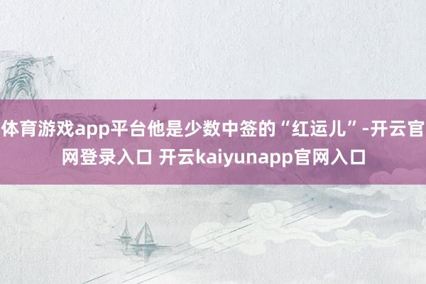 体育游戏app平台他是少数中签的“红运儿”-开云官网登录入口 开云kaiyunapp官网入口